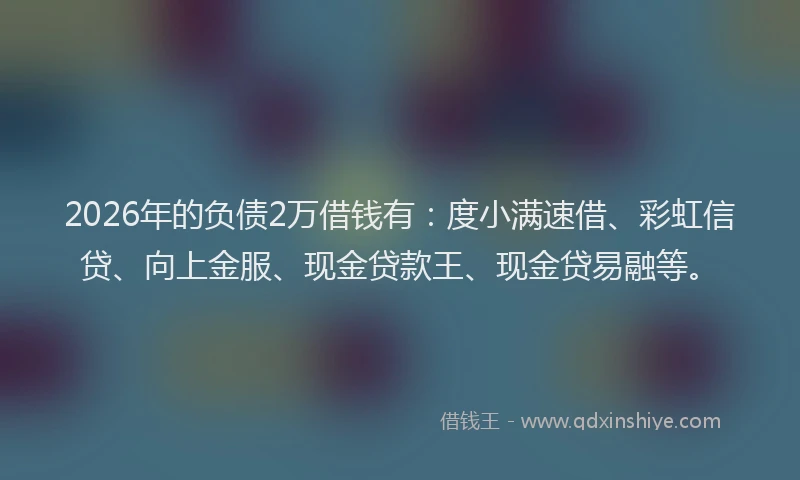 2026年的负债2万借钱有：度小满速借、彩虹信贷、向上金服、现金贷款王、现金贷易融等。