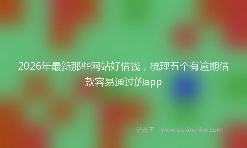 2026年最新那些网站好借钱，梳理五个有逾期借款容易通过的app