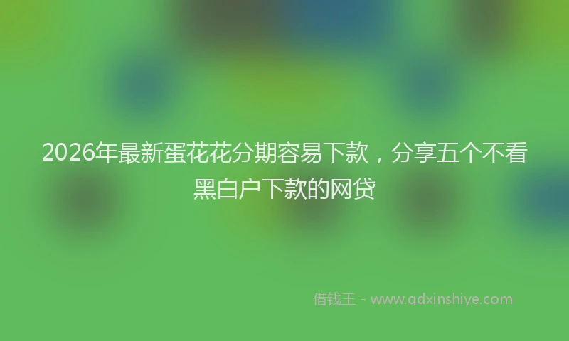 2026年最新蛋花花分期容易下款，分享五个不看黑白户下款的网贷