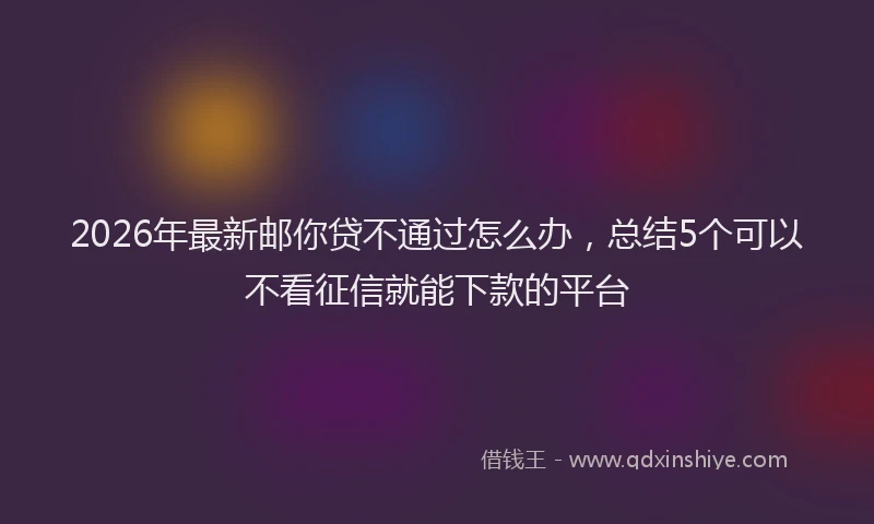 2026年最新邮你贷不通过怎么办，总结5个可以不看征信就能下款的平台