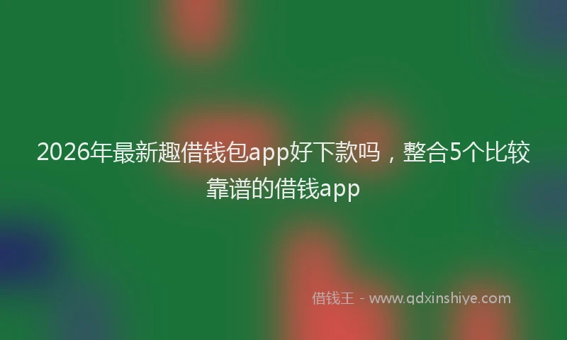 2026年最新趣借钱包app好下款吗，整合5个比较靠谱的借钱app