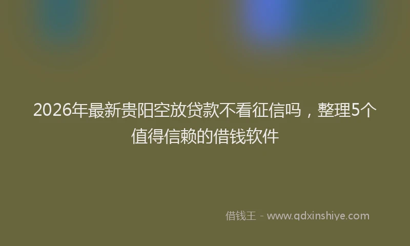 2026年最新贵阳空放贷款不看征信吗，整理5个值得信赖的借钱软件