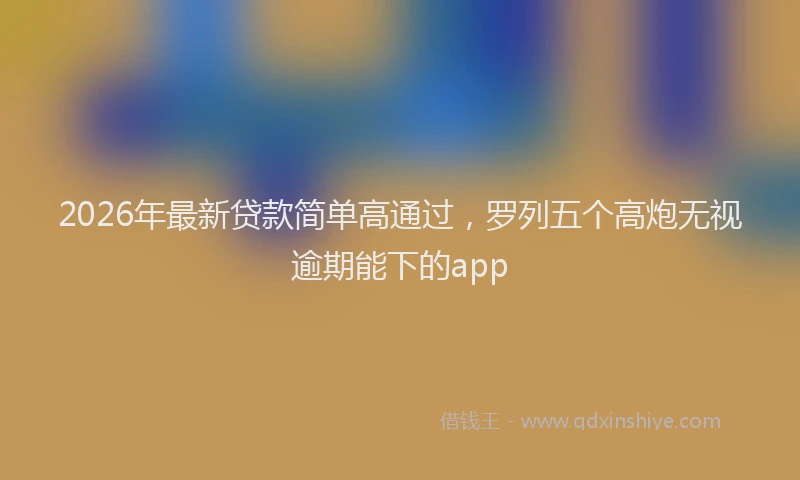 2026年最新贷款简单高通过，罗列五个高炮无视逾期能下的app