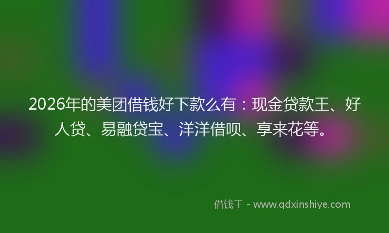 2026年的美团借钱好下款么有：现金贷款王、好人贷、易融贷宝、洋洋借呗、享来花等。