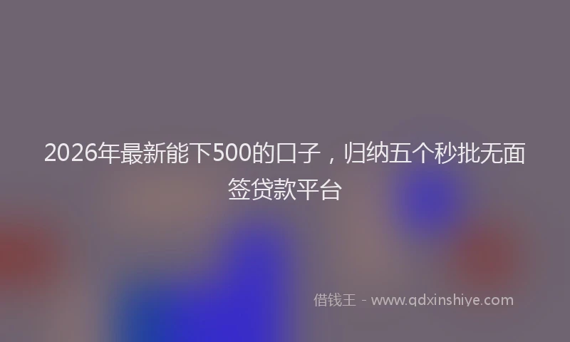 2026年最新能下500的口子，归纳五个秒批无面签贷款平台