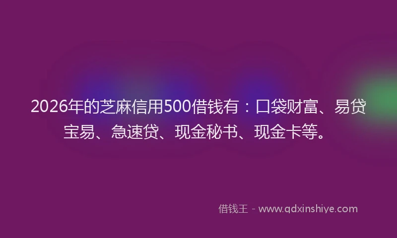 2026年的芝麻信用500借钱有：口袋财富、易贷宝易、急速贷、现金秘书、现金卡等。