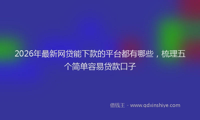 2026年最新网贷能下款的平台都有哪些，梳理五个简单容易贷款口子