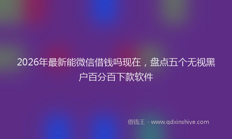 2026年最新能微信借钱吗现在，盘点五个无视黑户百分百下款软件