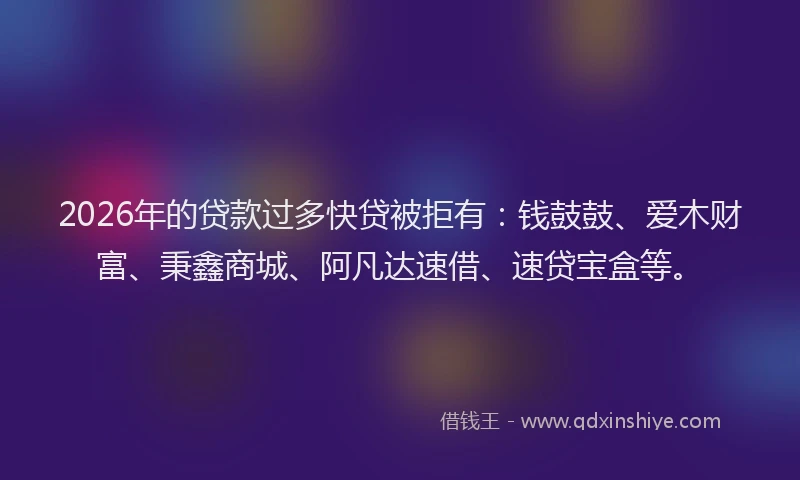 2026年的贷款过多快贷被拒有：钱鼓鼓、爱木财富、秉鑫商城、阿凡达速借、速贷宝盒等。