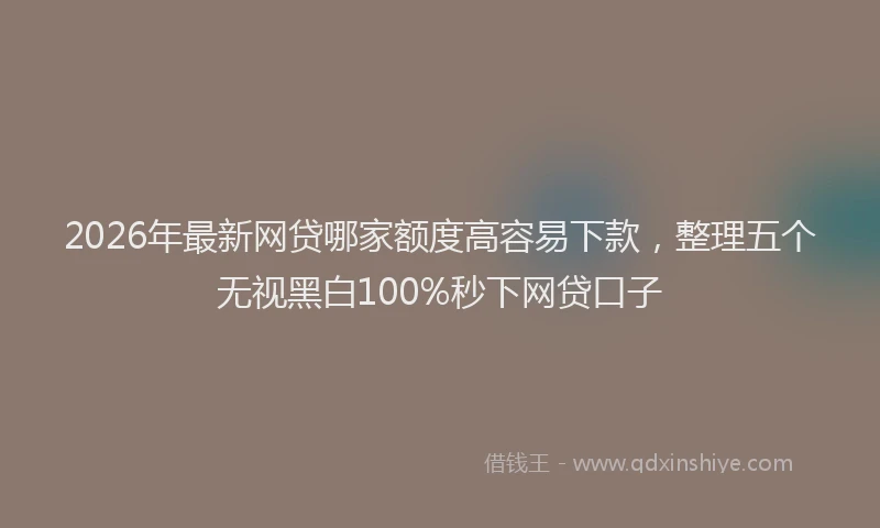 2026年最新网贷哪家额度高容易下款，整理五个无视黑白100%秒下网贷口子