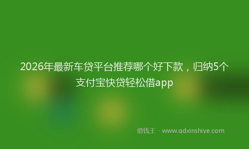 2026年最新车贷平台推荐哪个好下款，归纳5个支付宝快贷轻松借app