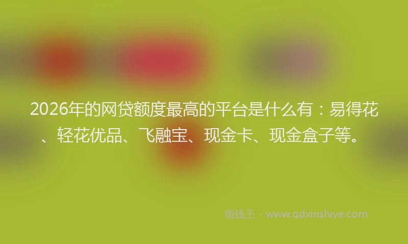 2026年的网贷额度最高的平台是什么有：易得花、轻花优品、飞融宝、现金卡、现金盒子等。