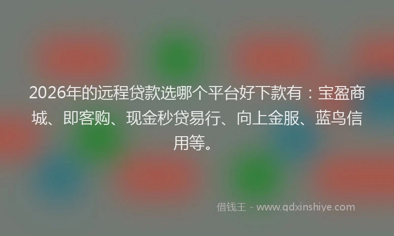 2026年的远程贷款选哪个平台好下款有：宝盈商城、即客购、现金秒贷易行、向上金服、蓝鸟信用等。