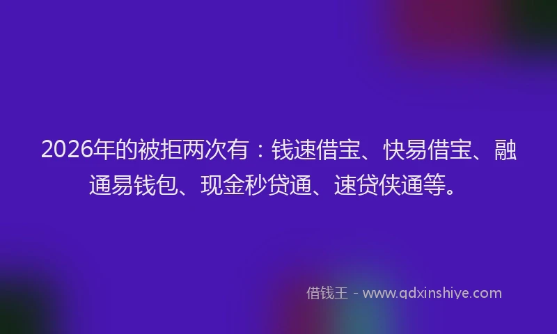 2026年的被拒两次有：钱速借宝、快易借宝、融通易钱包、现金秒贷通、速贷侠通等。