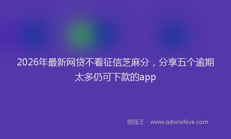 2026年最新网贷不看征信芝麻分，分享五个逾期太多仍可下款的app