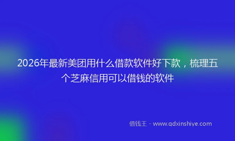 2026年最新美团用什么借款软件好下款，梳理五个芝麻信用可以借钱的软件