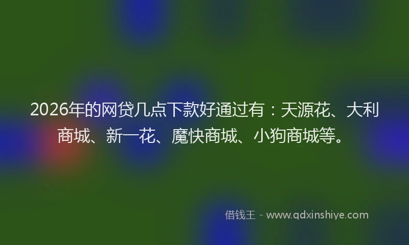 2026年的网贷几点下款好通过有：天源花、大利商城、新一花、魔快商城、小狗商城等。
