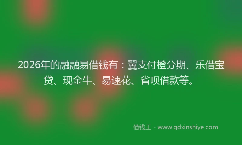 2026年的融融易借钱有：翼支付橙分期、乐借宝贷、现金牛、易速花、省呗借款等。