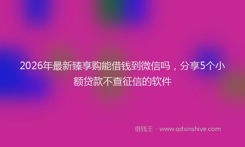 2026年最新臻享购能借钱到微信吗，分享5个小额贷款不查征信的软件