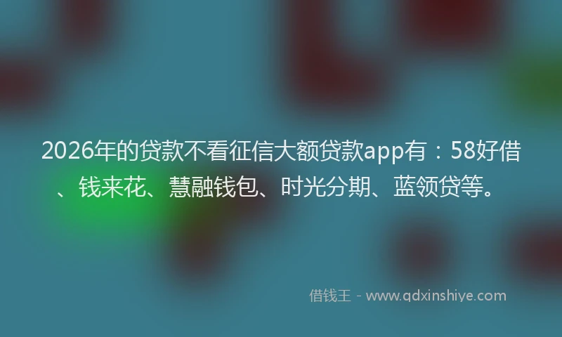 2026年的贷款不看征信大额贷款app有：58好借、钱来花、慧融钱包、时光分期、蓝领贷等。