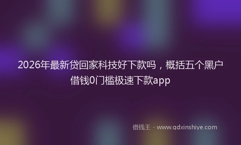 2026年最新贷回家科技好下款吗，概括五个黑户借钱0门槛极速下款app