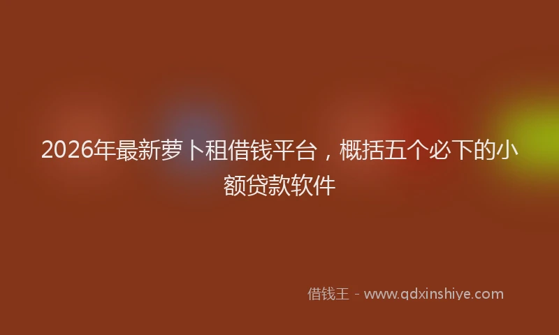 2026年最新萝卜租借钱平台，概括五个必下的小额贷款软件