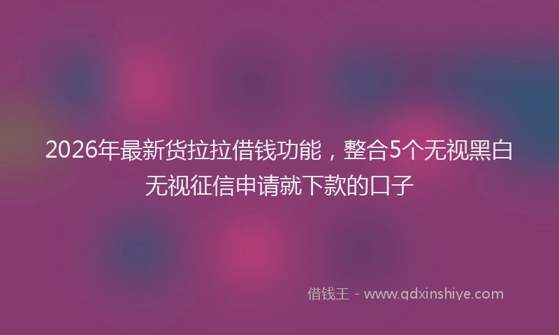 2026年最新货拉拉借钱功能，整合5个无视黑白无视征信申请就下款的口子