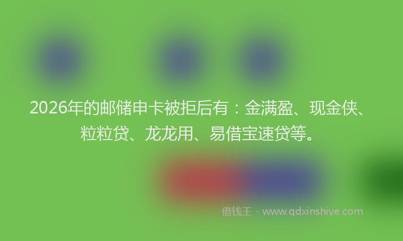 2026年的邮储申卡被拒后有：金满盈、现金侠、粒粒贷、龙龙用、易借宝速贷等。