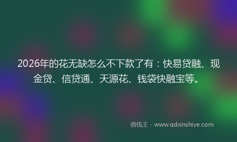2026年的花无缺怎么不下款了有：快易贷融、现金贷、信贷通、天源花、钱袋快融宝等。