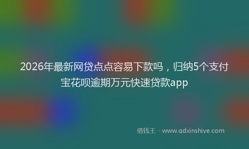2026年最新网贷点点容易下款吗，归纳5个支付宝花呗逾期万元快速贷款app