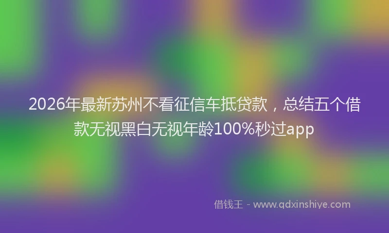 2026年最新苏州不看征信车抵贷款，总结五个借款无视黑白无视年龄100%秒过app