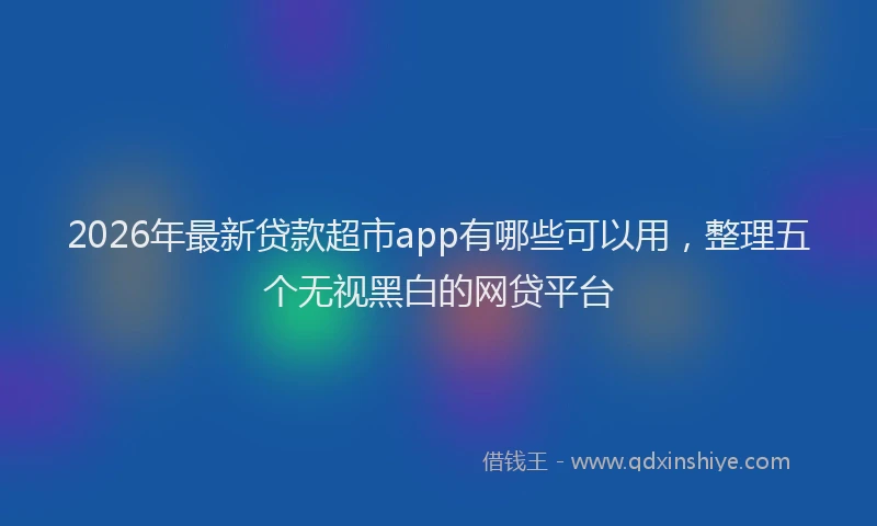 2026年最新贷款超市app有哪些可以用，整理五个无视黑白的网贷平台