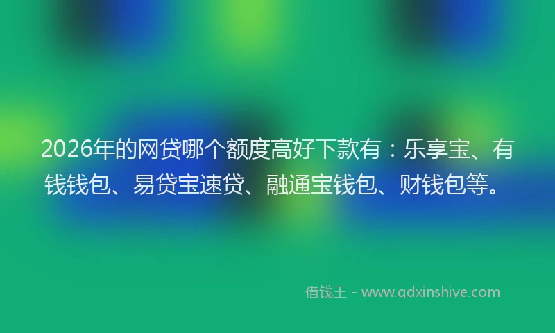 2026年的网贷哪个额度高好下款有：乐享宝、有钱钱包、易贷宝速贷、融通宝钱包、财钱包等。