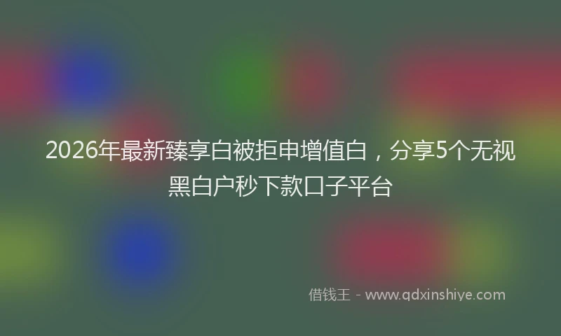 2026年最新臻享白被拒申增值白，分享5个无视黑白户秒下款口子平台