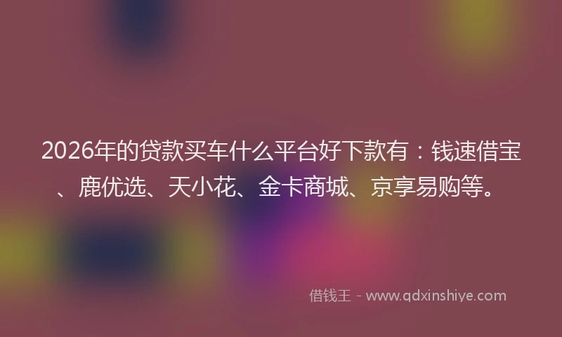 2026年的贷款买车什么平台好下款有：钱速借宝、鹿优选、天小花、金卡商城、京享易购等。