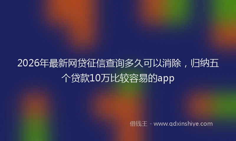 2026年最新网贷征信查询多久可以消除，归纳五个贷款10万比较容易的app