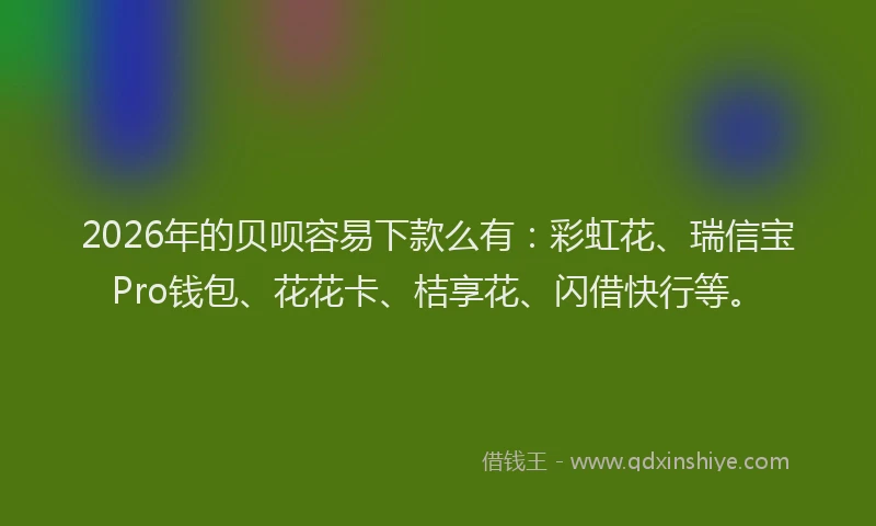 2026年的贝呗容易下款么有：彩虹花、瑞信宝Pro钱包、花花卡、桔享花、闪借快行等。