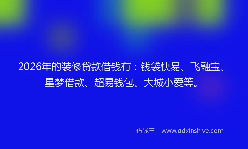 2026年的装修贷款借钱有：钱袋快易、飞融宝、星梦借款、超易钱包、大城小爱等。