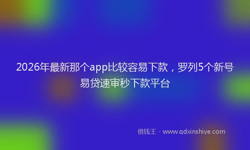 2026年最新那个app比较容易下款，罗列5个新号易贷速审秒下款平台