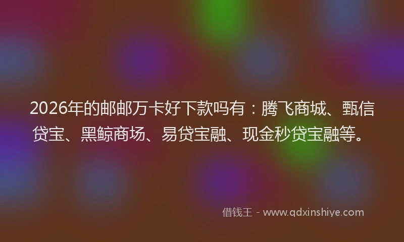 2026年的邮邮万卡好下款吗有：腾飞商城、甄信贷宝、黑鲸商场、易贷宝融、现金秒贷宝融等。