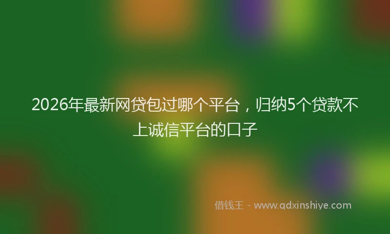 2026年最新网贷包过哪个平台，归纳5个贷款不上诚信平台的口子
