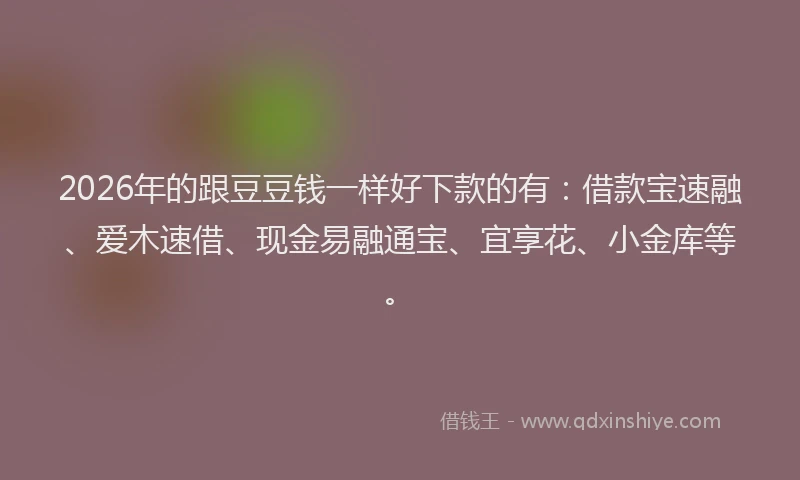 2026年的跟豆豆钱一样好下款的有：借款宝速融、爱木速借、现金易融通宝、宜享花、小金库等。