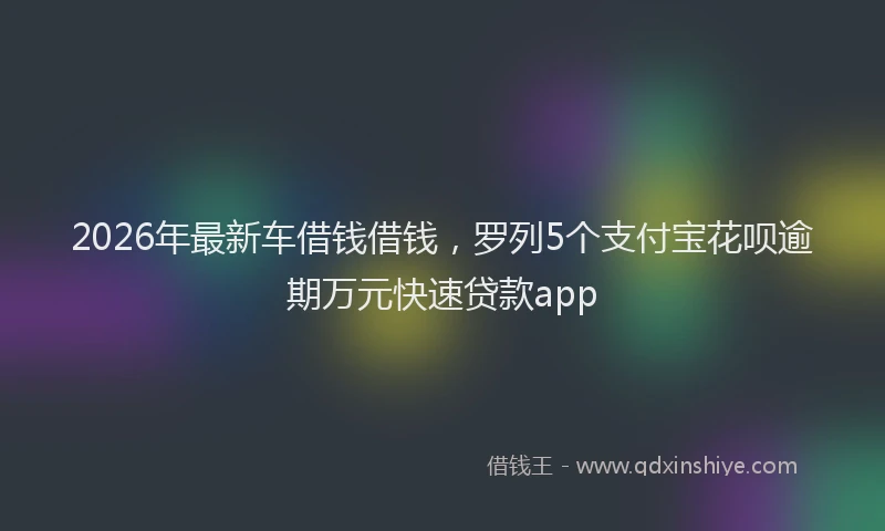 2026年最新车借钱借钱，罗列5个支付宝花呗逾期万元快速贷款app