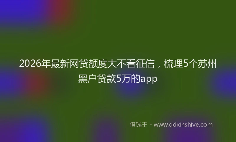 2026年最新网贷额度大不看征信，梳理5个苏州黑户贷款5万的app