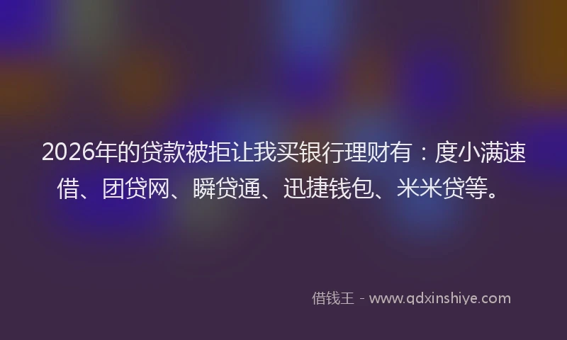 2026年的贷款被拒让我买银行理财有：度小满速借、团贷网、瞬贷通、迅捷钱包、米米贷等。