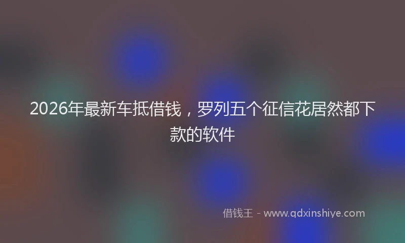 2026年最新车抵借钱，罗列五个征信花居然都下款的软件