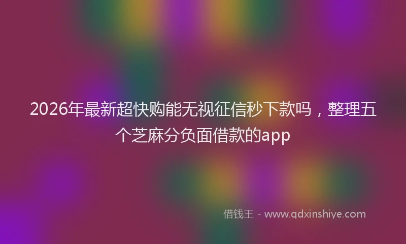 2026年最新超快购能无视征信秒下款吗，整理五个芝麻分负面借款的app