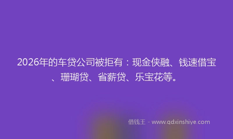 2026年的车贷公司被拒有：现金侠融、钱速借宝、珊瑚贷、省薪贷、乐宝花等。