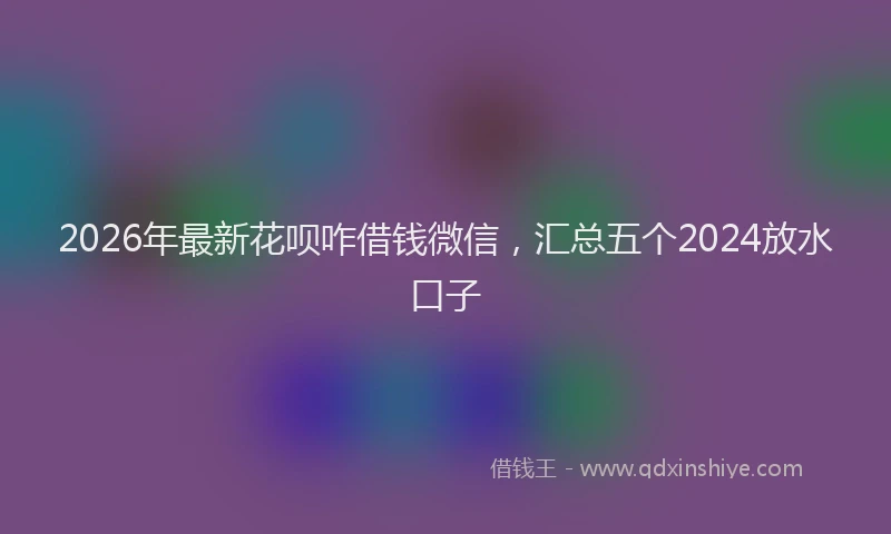 2026年最新花呗咋借钱微信，汇总五个2024放水口子