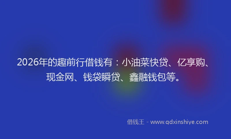 2026年的趣前行借钱有：小油菜快贷、亿享购、现金网、钱袋瞬贷、鑫融钱包等。